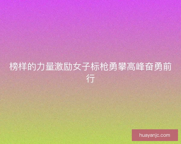 榜样的力量激励女子标枪勇攀高峰奋勇前行
