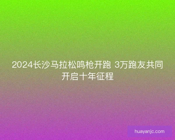 2024长沙马拉松鸣枪开跑 3万跑友共同开启十年征程
