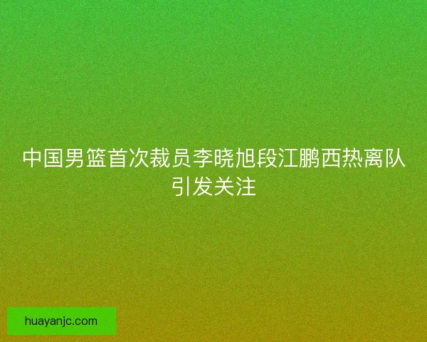 中国男篮首次裁员李晓旭段江鹏西热离队引发关注