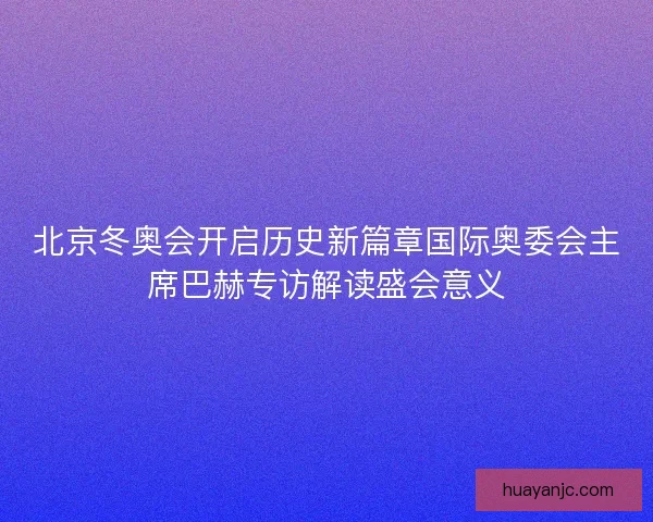 北京冬奥会开启历史新篇章国际奥委会主席巴赫专访解读盛会意义