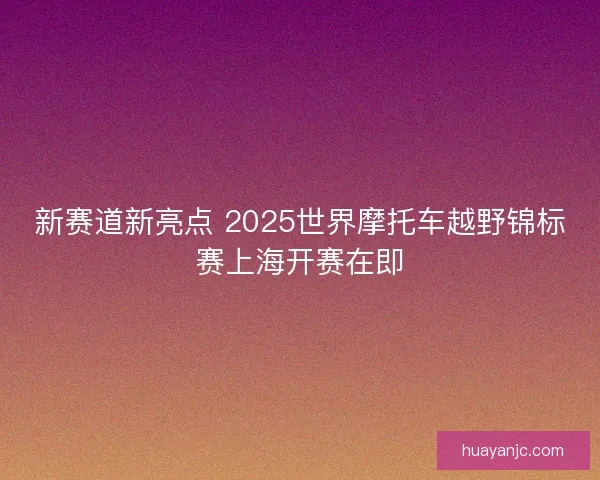 新赛道新亮点 2025世界摩托车越野锦标赛上海开赛在即