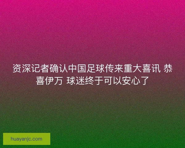 资深记者确认中国足球传来重大喜讯 恭喜伊万 球迷终于可以安心了