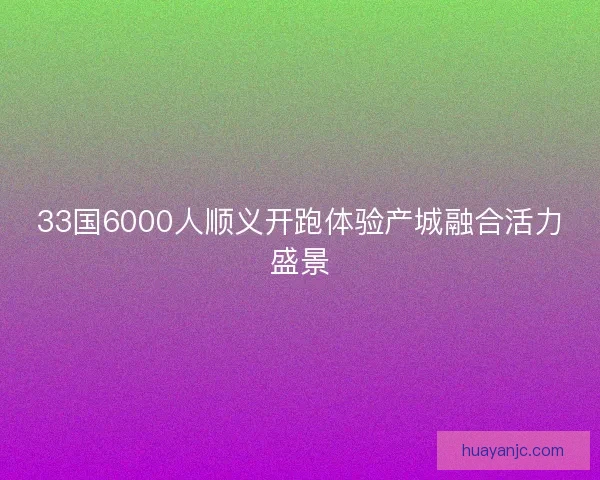 33国6000人顺义开跑体验产城融合活力盛景