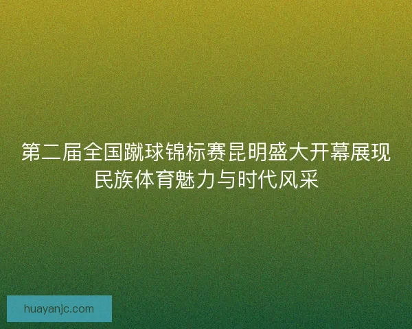 第二届全国蹴球锦标赛昆明盛大开幕展现民族体育魅力与时代风采