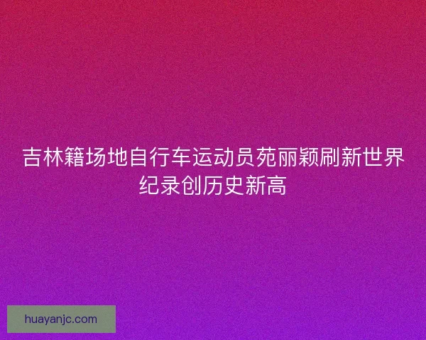 吉林籍场地自行车运动员苑丽颖刷新世界纪录创历史新高