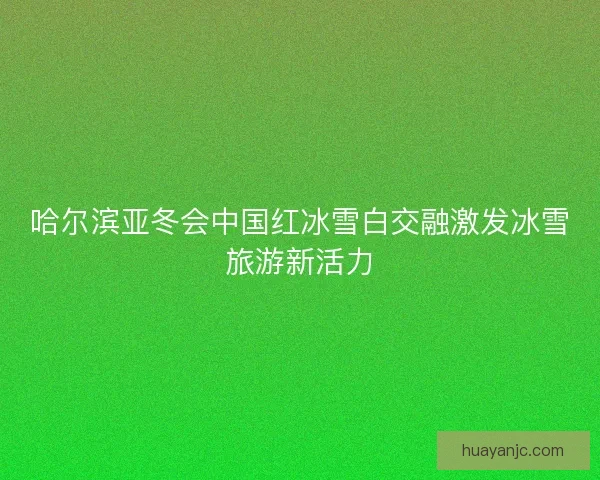 哈尔滨亚冬会中国红冰雪白交融激发冰雪旅游新活力